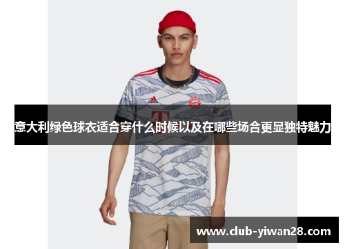 意大利绿色球衣适合穿什么时候以及在哪些场合更显独特魅力