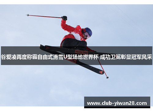 谷爱凌再度称霸自由式滑雪U型场地世界杯 成功卫冕彰显冠军风采 谷爱凌再度称霸自由式滑雪U型场地世界杯 成功卫冕彰显冠军风采