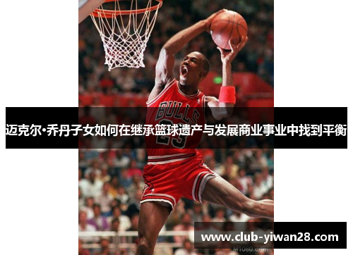 迈克尔·乔丹子女如何在继承篮球遗产与发展商业事业中找到平衡 迈克尔·乔丹子女如何在继承篮球遗产与发展商业事业中找到平衡