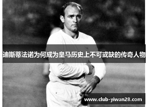 迪斯蒂法诺为何成为皇马历史上不可或缺的传奇人物 迪斯蒂法诺为何成为皇马历史上不可或缺的传奇人物
