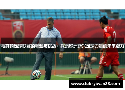 马其顿足球联赛的崛起与挑战：探索欧洲新兴足球力量的未来潜力