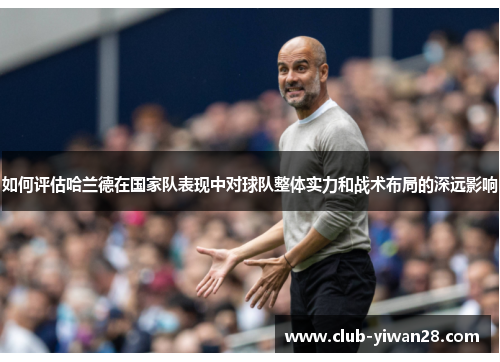 如何评估哈兰德在国家队表现中对球队整体实力和战术布局的深远影响